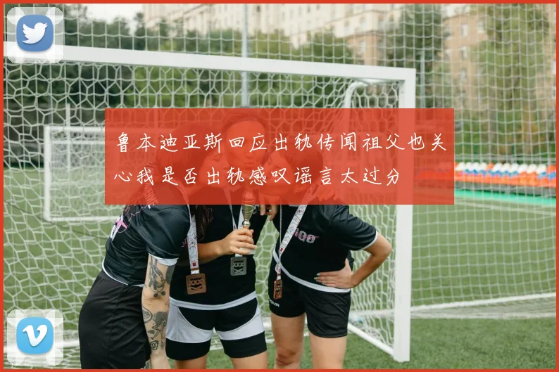 鲁本迪亚斯回应出轨传闻祖父也关心我是否出轨感叹谣言太过分