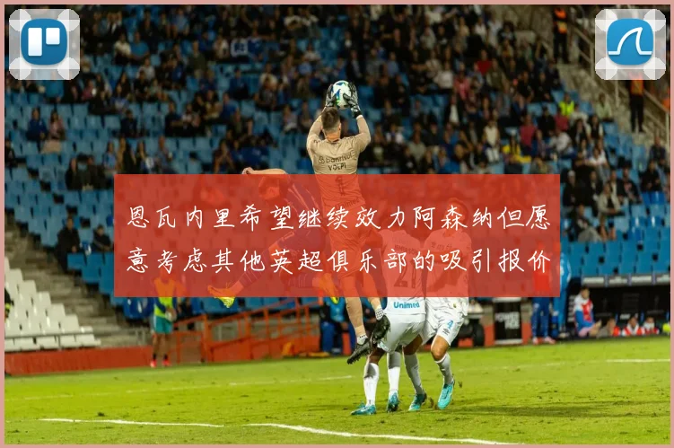 恩瓦内里希望继续效力阿森纳但愿意考虑其他英超俱乐部的吸引报价