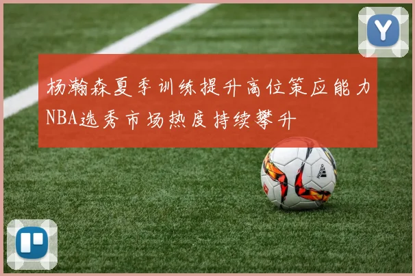 杨瀚森夏季训练提升高位策应能力NBA选秀市场热度持续攀升