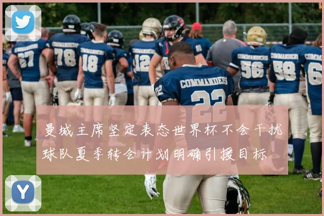 曼城主席坚定表态世界杯不会干扰球队夏季转会计划明确引援目标