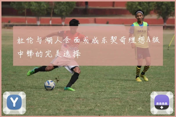 杜伦与湖人会面或成东契奇理想A级中锋的完美选择