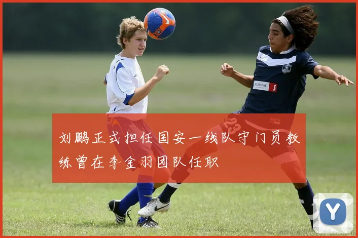 刘鹏正式担任国安一线队守门员教练曾在李金羽团队任职