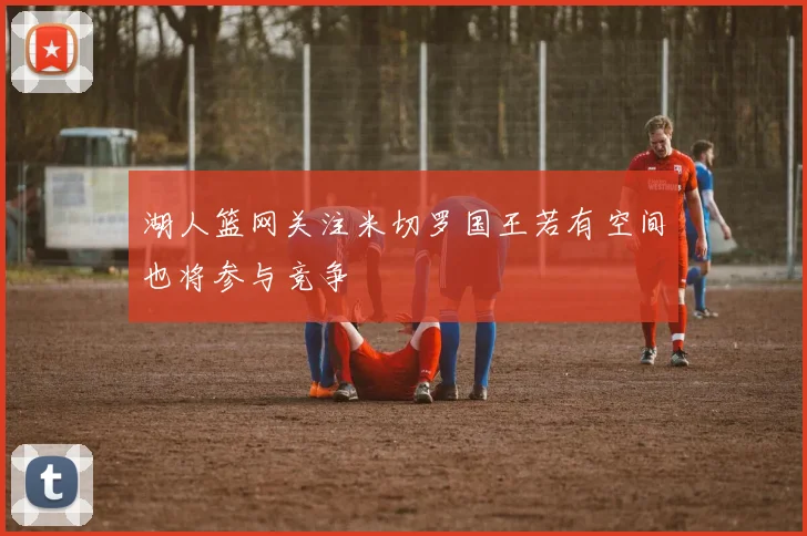 湖人篮网关注米切罗国王若有空间也将参与竞争