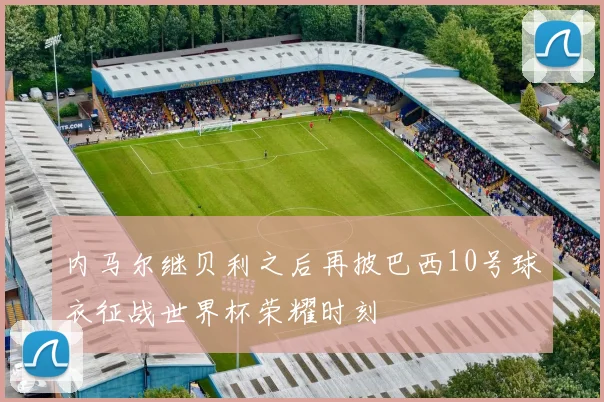 内马尔继贝利之后再披巴西10号球衣征战世界杯荣耀时刻