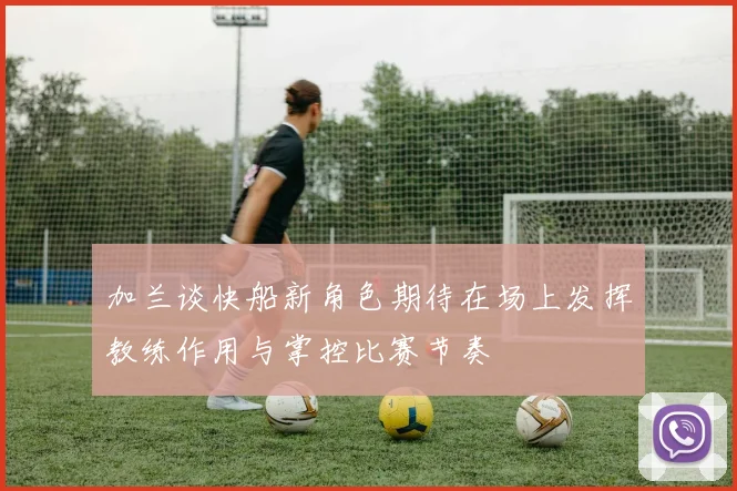 加兰谈快船新角色期待在场上发挥教练作用与掌控比赛节奏