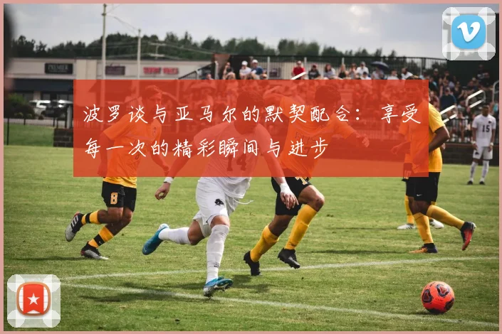 波罗谈与亚马尔的默契配合：享受每一次的精彩瞬间与进步