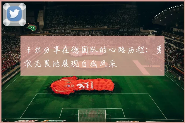 卡尔分享在德国队的心路历程：勇敢无畏地展现自我风采