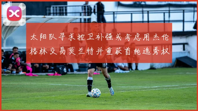 太阳队寻求控卫补强或考虑用杰伦格林交易莫兰特并重获首轮选秀权