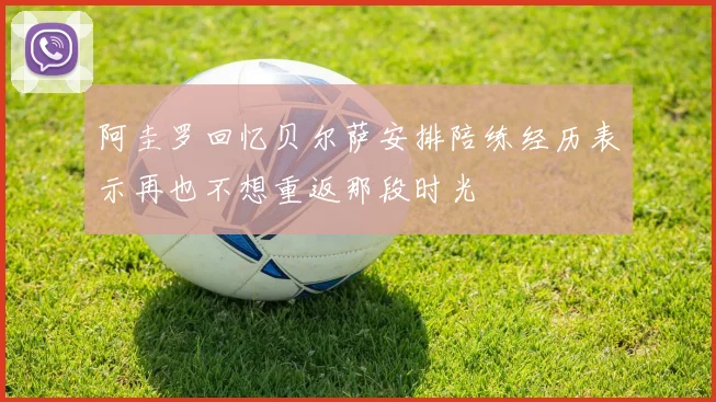 阿圭罗回忆贝尔萨安排陪练经历表示再也不想重返那段时光