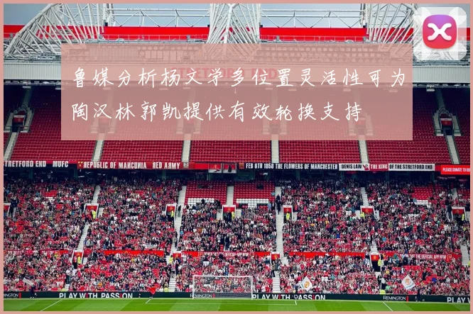 鲁媒分析杨文学多位置灵活性可为陶汉林郭凯提供有效轮换支持