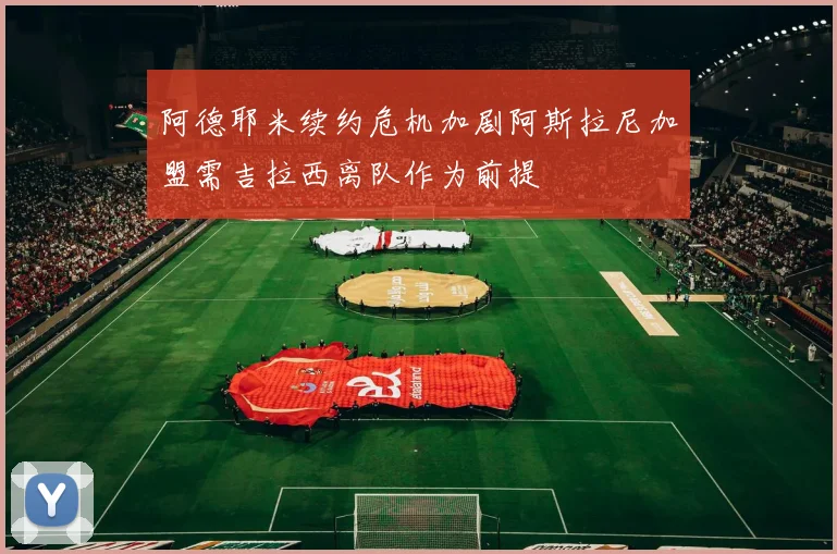 阿德耶米续约危机加剧阿斯拉尼加盟需吉拉西离队作为前提