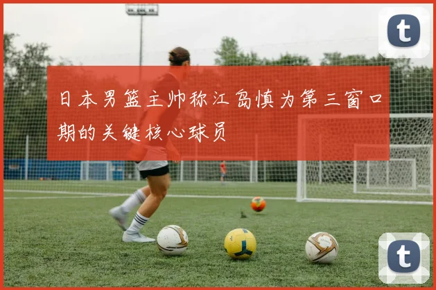 日本男篮主帅称江岛慎为第三窗口期的关键核心球员