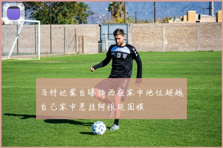 马特达蒙自曝梅西在家中地位超越自己家中悬挂阿根廷国旗