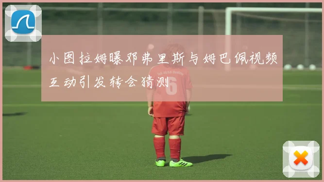 小图拉姆曝邓弗里斯与姆巴佩视频互动引发转会猜测