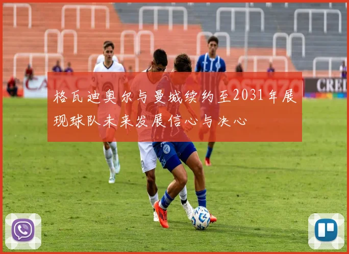 格瓦迪奥尔与曼城续约至2031年展现球队未来发展信心与决心
