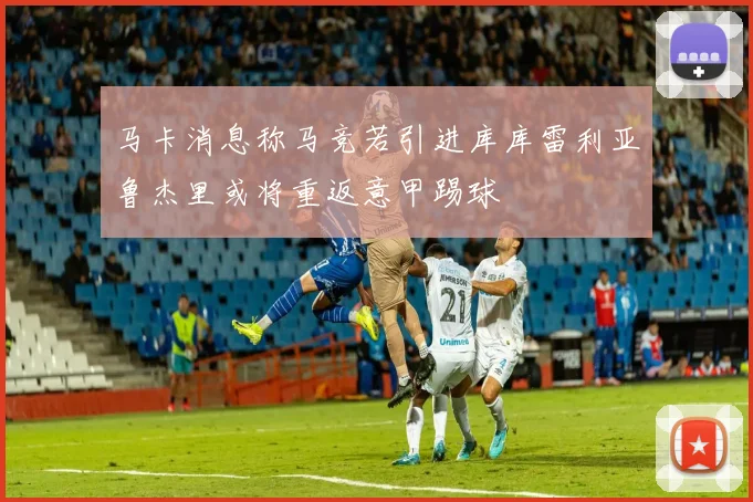 马卡消息称马竞若引进库库雷利亚鲁杰里或将重返意甲踢球