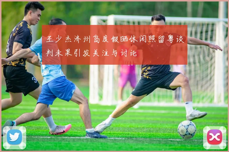 王少杰济州岛度假晒休闲照留粤谈判未果引发关注与讨论