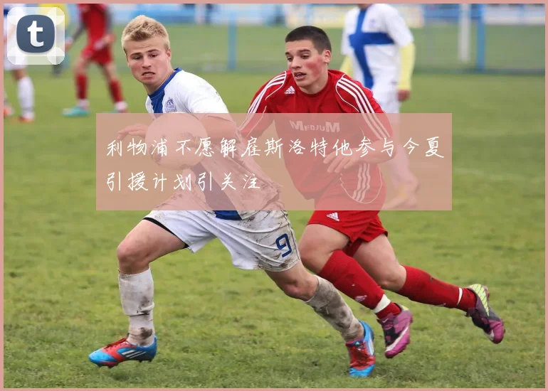 利物浦不愿解雇斯洛特他参与今夏引援计划引关注