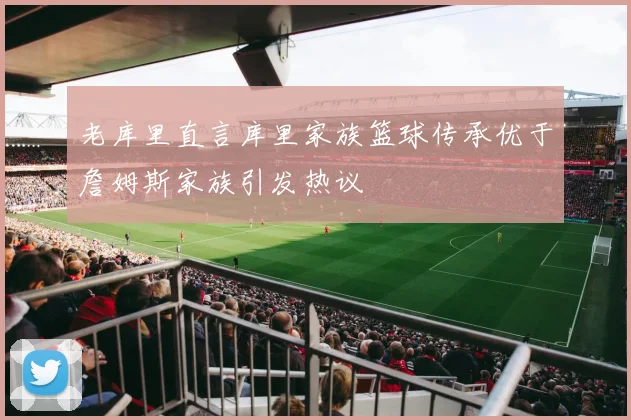 老库里直言库里家族篮球传承优于詹姆斯家族引发热议