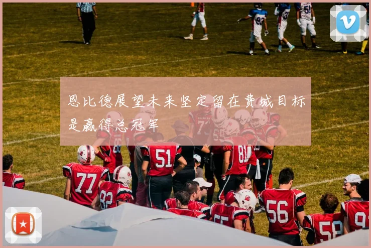 恩比德展望未来坚定留在费城目标是赢得总冠军