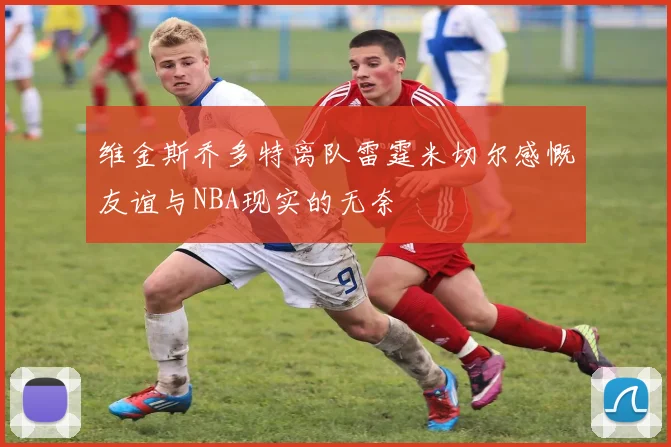 维金斯乔多特离队雷霆米切尔感慨友谊与NBA现实的无奈