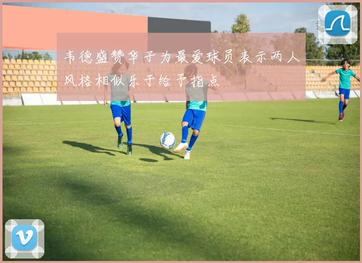 韦德盛赞华子为最爱球员表示两人风格相似乐于给予指点