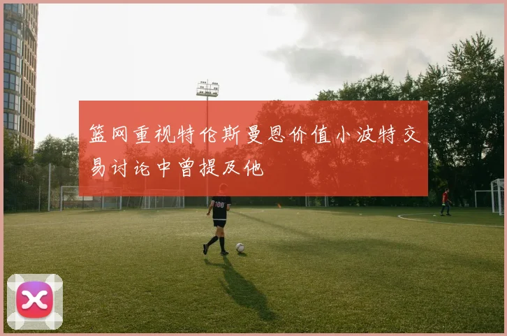 篮网重视特伦斯曼恩价值小波特交易讨论中曾提及他