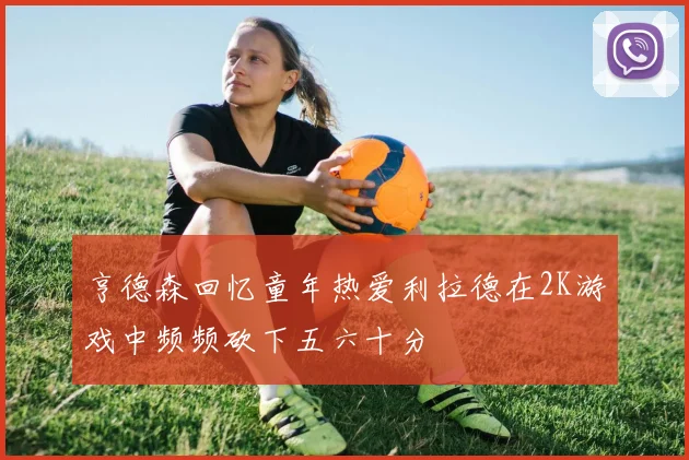 亨德森回忆童年热爱利拉德在2K游戏中频频砍下五六十分