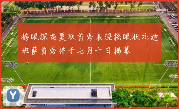 榜眼探花夏联首秀表现抢眼状元迪班萨首秀将于七月十日揭幕