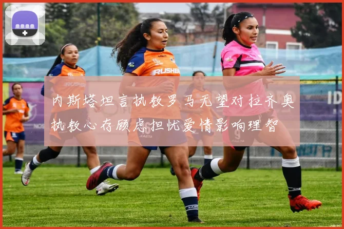 内斯塔坦言执教罗马无望对拉齐奥执教心存顾虑担忧爱情影响理智