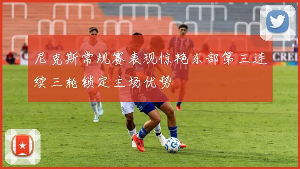 尼克斯常规赛表现惊艳东部第三连续三轮锁定主场优势