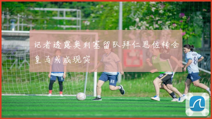 记者透露奥利塞留队拜仁恩佐转会皇马或成现实